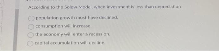 According to the Solow Model, when investment is less than depreciation
population growth must have declined.
consumption will increase.
the economy will enter a recession.
capital accumulation will decline.