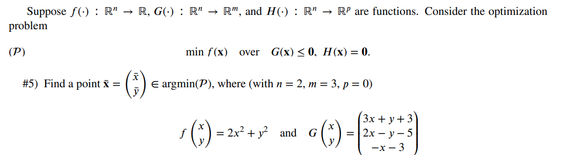 Suppose f(): R" → R, G(.) : R" → R", and H(.) : R" → Rº are functions. Consider the optimization
problem
(P)
#5) Find a point x =
min f(x) over G(x) ≤0, H(x) = 0.
E argmin(P), where (with n = 2, m = 3, p = 0)
(3x+y+3)
=2x-y-5
-x-3
f
¹(x) =
= 2x² + y² and * (*) =
G