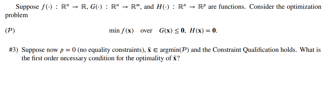 Suppose f(): R" → R, G(.) : R" → R", and H(.) : R" → Rº are functions. Consider the optimization
problem
(P)
min f(x) over G(x) ≤0, H(x) = 0.
#3) Suppose now p = 0 (no equality constraints), X = argmin(P) and the Constraint Qualification holds. What is
the first order necessary condition for the optimality of x?