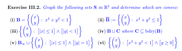 Exercise III.2. Graph the following sets S in R² and determine which are convex:
(i) B
=
: { ( ₁ ) : 2²³² + y² 2² <1}
1){(+) = [IS]A[M<1]}
•{(*) :
: x² + y²
+ y² ≤ 1}
(iii)
(iv) BUC where CC bdry (B)
~{(*) : [le] ≤1] ^ [lu|=1]} (vi) {(7) : [x² + y² <1] ^ [y ≥ 0]}
(v) Bo U
(ii) B