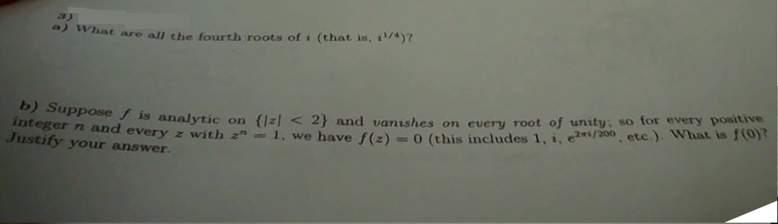 3)
) What are all the fourth roots of i (that is, i'A)?
ser and every z with z" 1, we have f(z) =0 (this includes 1, 1. e2i/200 etc.). What is
Justify your answer.
ouppose f is analytic on {lzl < 2} and vanishes on every root of unity; so for every poaitive
