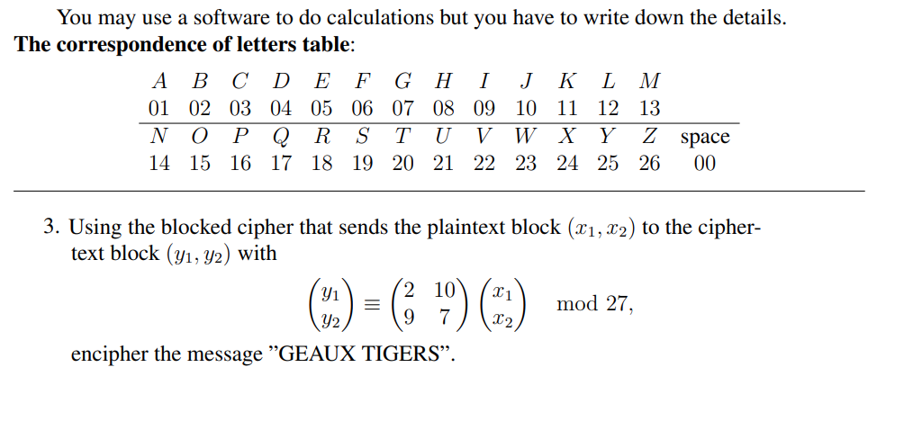 You may use a software to do calculations but you have to write down the details.
The correspondence of letters table:
A
B C D E F
GH I J K L M
01
07 08 09
10 11 12 13
02 03 04 05 06
R S
N O P Q
TU V
W X Y Z space
14
15 16 17 18 19 20 21 22 23 24 25 26 00
3. Using the blocked cipher that sends the plaintext block (x₁, x2) to the cipher-
text block (y1, y2) with
Y₁
=
(3 ¹09) (+1)
9
encipher the message "GEAUX TIGERS".
mod 27,