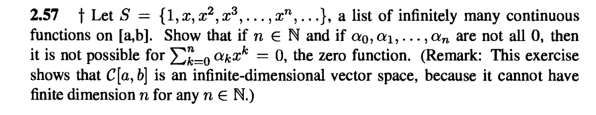 {1, x, x2, x,..., x",...}, a list of infinitely many continuous
2.57 † Let S
functions on [a,b]. Show that if n E N and if ao, a1,.
it is not possible for E-, akx* = 0, the zero function. (Remark: This exercise
shows that C[a, b] is an infinite-dimensional vector space, because it cannot have
finite dimension n for any n E N.)
..., An are not all 0, then
ian
