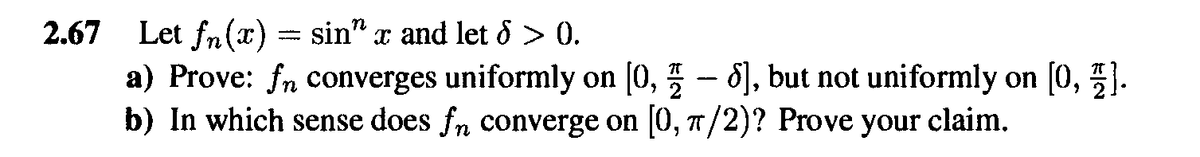 2.67 Let fn(x) = sin" x and let d > 0.
a) Prove: fn converges uniformly on [0, 5 - 8), but not uniformly on [0, ).
b) In which sense does fn converge on 0, 7/2)? Prove your claim.
