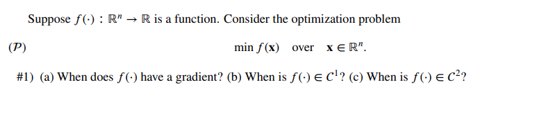 Suppose f(): R" → R is a function. Consider the optimization problem
(P)
min f(x) over x ER".
#1) (a) When does ƒ (-) have a gradient? (b) When is ƒ (-) € C¹? (c) When is ƒ (-) € C²?