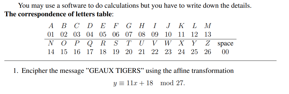 You may use a software to do calculations but you have to write down the details.
The correspondence of letters table:
A
B C D E F GH I J K L M
02 03 04 05 06 07 08 09 10 11 12 13
01
N
O P Q R S
14 15 16 17 18 19
TU V W X Y Z space
20 21 22 23 24 25 26 00
1. Encipher the message "GEAUX TIGERS" using the affine transformation
y = 11x + 18 mod 27.