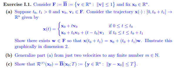 Exercise I.1. Consider F:= B = {veR": ||v|| ≤ 1} and fix xo € Rn.
(a) Suppose to, t₁ > 0 and Vo, V₁ € F. Consider the trajectory x(): [0, to +t₁] →
R" given by
x(t) =
xo + tvo
xo+tovo + (tto)v₁
if 0 ≤ t ≤ to
if to ≤ t ≤to + ti
Show there exists w€ F so that x(to + t₁) = xo + (to +t₁)w. Illustrate this
graphically in dimension 2.
(b) Generalize part (a) from just two velocities to any finite number mE N.
(c) Show that R(¹)(xo) = B(xo; T) := {y € R" : y - xo|| ≤T}.