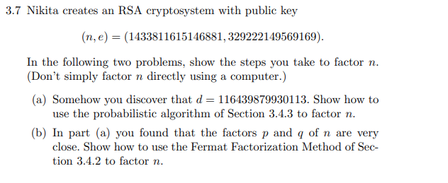 3.7 Nikita creates an RSA cryptosystem with public key
(n, e) = (1433811615146881, 329222149569169).
In the following two problems, show the steps you take to factor n.
(Don't simply factor n directly using a computer.)
(a) Somehow you discover that d = 116439879930113. Show how to
use the probabilistic algorithm of Section 3.4.3 to factor n.
(b) In part (a) you found that the factors p and q of n are very
close. Show how to use the Fermat Factorization Method of Sec-
tion 3.4.2 to factor n.