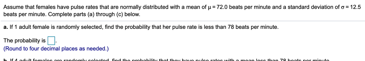 Assume that females have pulse rates that are normally distributed with a mean of u = 72.0 beats per minute and a standard deviation of o = 12.5
beats per minute. Complete parts (a) through (c) below.
a. If 1 adult female is randomly selected, find the probability that her pulse rate is less than 78 beats per minute.
The probability is
(Round to four decimal places as needed.)
h If 4 adult fenmales are randomly selected fnd the probability that they have pulse rates with a m ean less than 78 beats per miinute
