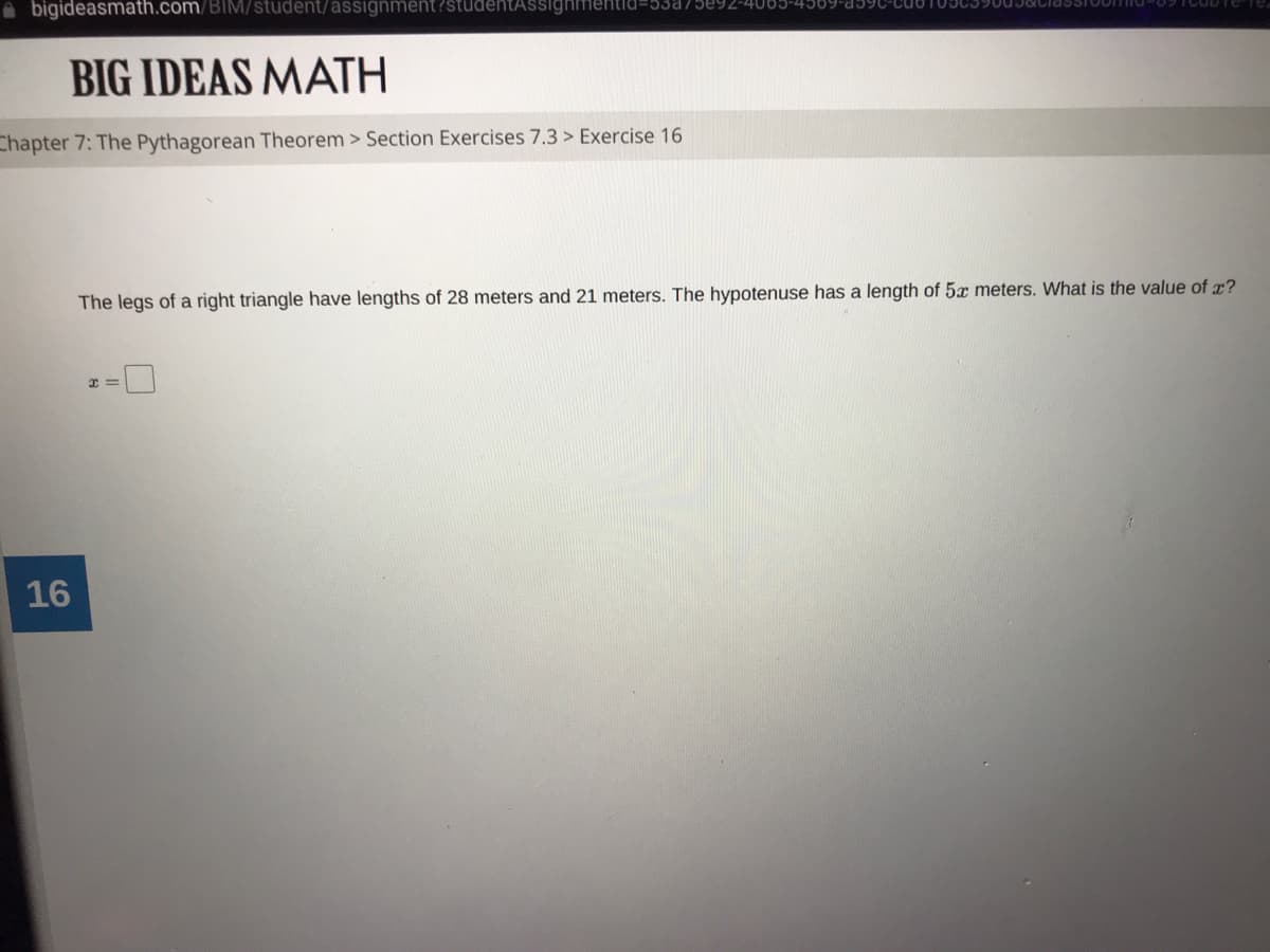 A bigideasmath.com/BlM/student/asssignment?studentAssighhmentid=53875092-4065-
BIG IDEAS MATH
Chapter 7: The Pythagorean Theorem > Section Exercises 7.3 > Exercise 16
The legs of a right triangle have lengths of 28 meters and 21 meters. The hypotenuse has a length of 5x meters. What is the value of x?
16
