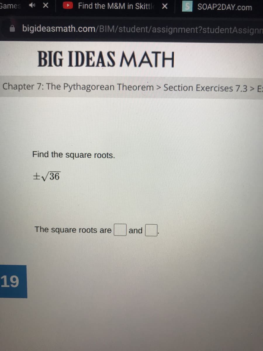 Game:
Find the M&M in Skittle X
SOAP2DAY.com
bigideasmath.com/BIM/student/assignment?studentAssignm
BIG IDEAS MATH
Chapter 7: The Pythagorean Theorem > Section Exercises 7.3 > E=
Find the square roots.
±/36
The square roots are
and
19
