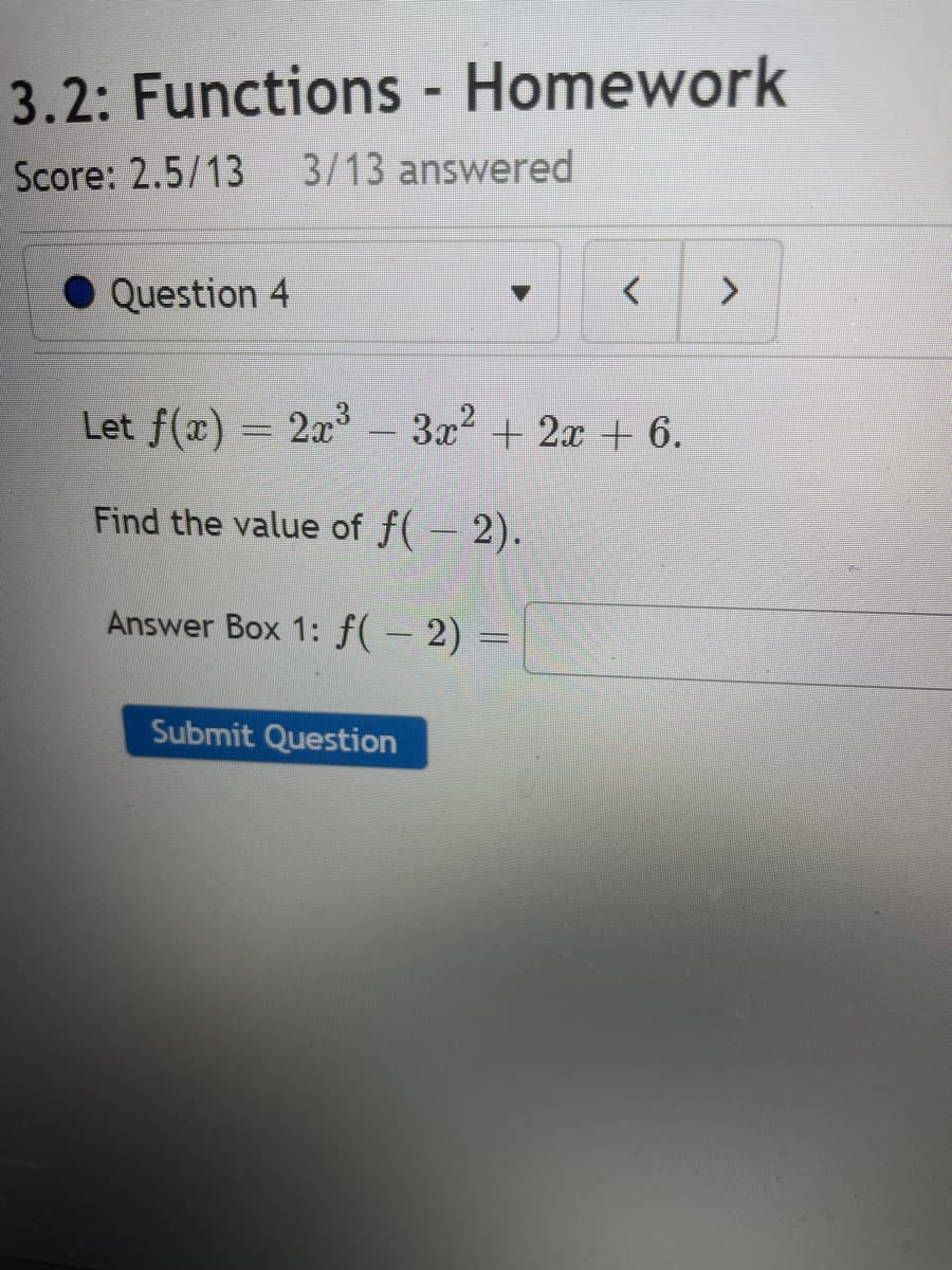 3.2: Functions - Homework
Score: 2.5/13 3/13 answered
Question 4
< >
Let f(x) = 2x³ – 3x² + 2x + 6.
Find the value of f(− 2).
Answer Box 1: f( − 2) =
Submit Question