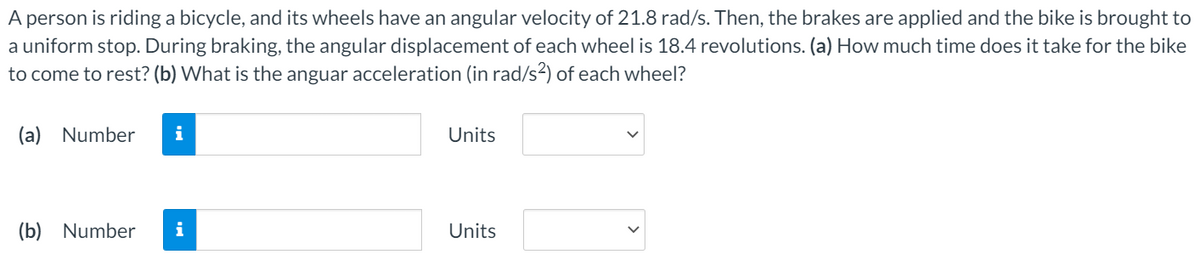 A person is riding a bicycle, and its wheels have an angular velocity of 21.8 rad/s. Then, the brakes are applied and the bike is brought to
a uniform stop. During braking, the angular displacement of each wheel is 18.4 revolutions. (a) How much time does it take for the bike
to come to rest? (b) What is the anguar acceleration (in rad/s2) of each wheel?
(a) Number
i
Units
(b) Number
i
Units
