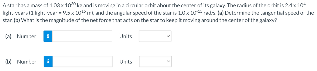 A star has a mass of 1.03 x 1030 kg and is moving in a circular orbit about the center of its galaxy. The radius of the orbit is 2.4 x 104
light-years (1 light-year = 9.5 x 1015 m), and the angular speed of the star is 1.0 x 10-15 rad/s. (a) Determine the tangential speed of the
star. (b) What is the magnitude of the net force that acts on the star to keep it moving around the center of the galaxy?
(a) Number
i
Units
(b) Number
i
Units
