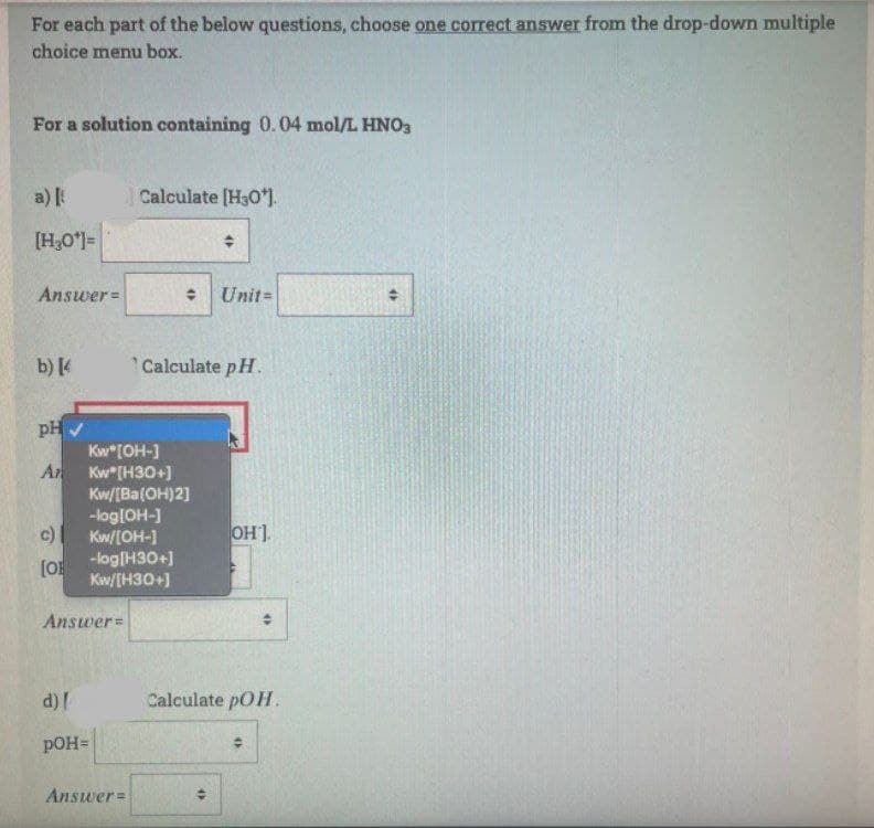 For each part of the below questions, choose one correct answer from the drop-down multiple
choice menu box.
For a solution containing 0.04 mol/L HNO3
a)
Calculate [H3O*].
[H,O]=
Answer=
Unit=
b) [4
Calculate pH.
pH V
Kw*[OH-]
A
Kw"[H30+)
Kw/[Ba(OH)2]
-log[OH-]
Kw/[OH-1
c)
OH].
-log[H30+]
[O
Kw/[H30+)
Answer=
d)!
Calculate pOH.
pOH=
Answer=
