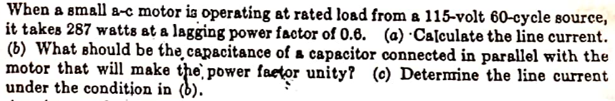 When a small a-c motor is operating at rated load from a 115-volt 60-cycle source,
it takes 287 watts at a lagging power factor of 0.6. (a) ·Calculate the line current.
(b) What should be the̟capacitance of a capacitor connected in parallel with the
motor that will make the` power faetor unity? (c) Determine the line current
under the condition in (b).
