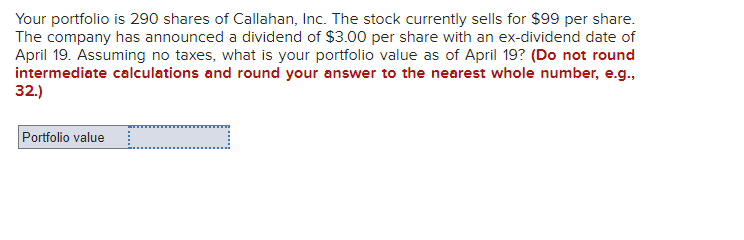 Your portfolio is 290 shares of Callahan, Inc. The stock currently sells for $99 per share.
The company has announced a dividend of $3.00 per share with an ex-dividend date of
April 19. Assuming no taxes, what is your portfolio value as of April 19? (Do not round
intermediate calculations and round your answer to the nearest whole number, e.g.,
32.)
Portfolio value
