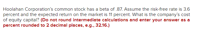 Hoolahan Corporation's common stock has a beta of .87. Assume the risk-free rate is 3.6
percent and the expected return on the market is 11 percent. What is the company's cost
of equity capital? (Do not round intermediate calculations and enter your answer as a
percent rounded to 2 decimal places, e.g., 32.16.)
