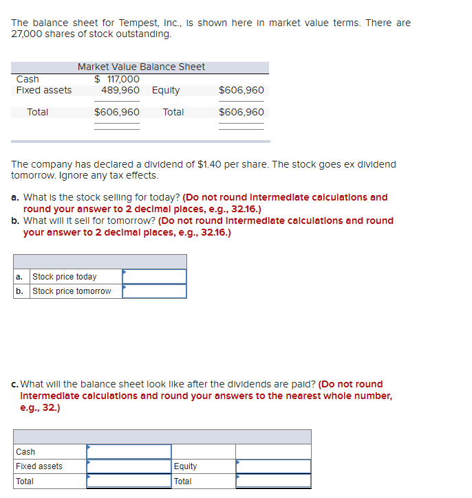 The balance sheet for Tempest, Inc., Is shown here in market value terms. There are
27,000 shares of stock outstanding.
Market Value Balance Sheet
Cash
$ 117,000
489,960 Equity
Fixed assets
$606,960
Total
$606,960
Total
$606,960
The company has declared a dividend of $1.40 per share. The stock goes ex dividend
tomorrow. Ignore any tax effects.
a. What is the stock selling for today? (Do not round intermedlate calculatlons and
round your answer to 2 decimal places, e.g., 32.16.)
b. What will it sell for tomorrow? (Do not round Intermedlate calculatlons and round
your answer to 2 decimal places, e.g., 32.16.)
a. Stock price today
b. Stock price tomorrow
c. What will the balance sheet look like after the dividends are pald? (Do not round
Intermedlate calculations and round your answers to the nearest whole number,
e.g., 32.)
Cash
Fixed assets
Equity
Total
Total
