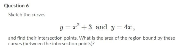 Question 6
Sketch the curves
y = a² +3 and y = 4x ,
and find their intersection points. What is the area of the region bound by these
curves (between the intersection points)?
