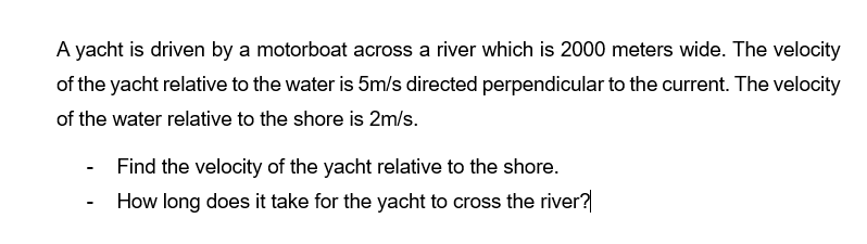 A yacht is driven by a motorboat across a river which is 2000 meters wide. The velocity
of the yacht relative to the water is 5m/s directed perpendicular to the current. The velocity
of the water relative to the shore is 2m/s.
Find the velocity of the yacht relative to the shore.
How long does it take for the yacht to cross the river?