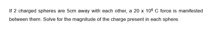 If 2 charged spheres are 5cm away with each other, a 20 x 106 C force is manifested
between them. Solve for the magnitude of the charge present in each sphere.