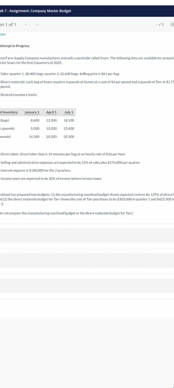 ek 7 - Assignment: Company Master Budget
On 1 of 1 <>
cies
-/1
Attempt in Progress
rse Farm Supply Company manufactures and sells a pesticide called Snare. The following data are available for prepari
s for Snare for the first 2 quarters of 2025.
Sales: quarter 1,28,400 bags; quarter 2, 42,600 bags. Selling price is $61 per bag.
Direct materials: each bag of Snare requires 4 pounds of Gumm at a cost of $4 per pound and 6 pounds of Tarr at $1.75
pound.
Desired inventory levels:
of Inventory January 1 April 1
July 1
(bags)
(pounds)
8,400
12,300
18,100
9,200 10,200
13,400
pounds)
14,500
20,200
25,300
Direct labor: direct labor time is 15 minutes per bag at an hourly rate of $16 per hour.
Selling and administrative expenses are expected to be 15% of sales plus $176,000 per quarter.
Interest expense is $100,000 for the 2 quarters.
Income taxes are expected to be 20% of income before income taxes.
sistant has prepared two budgets: (1) the manufacturing overhead budget shows expected costs to be 125% of direct!
ad (2) the direct materials budget for Tarr shows the cost of Tarr purchases to be $303,000 in quarter 1 and $425,500 in
2.
Do not prepare the manufacturing overhead budget or the direct materials budget for Tarr.)