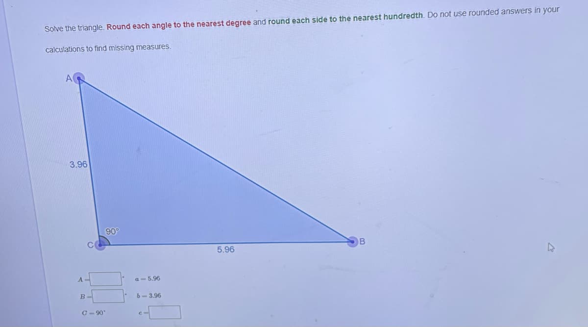 Solve the triangle. Round each angle to the nearest degree and round each side to the nearest hundredth. Do not use rounded answers in your
calculations to find missing measures.
3.96
A
B
C-90
a 5.96
6-3.96
5.96
4