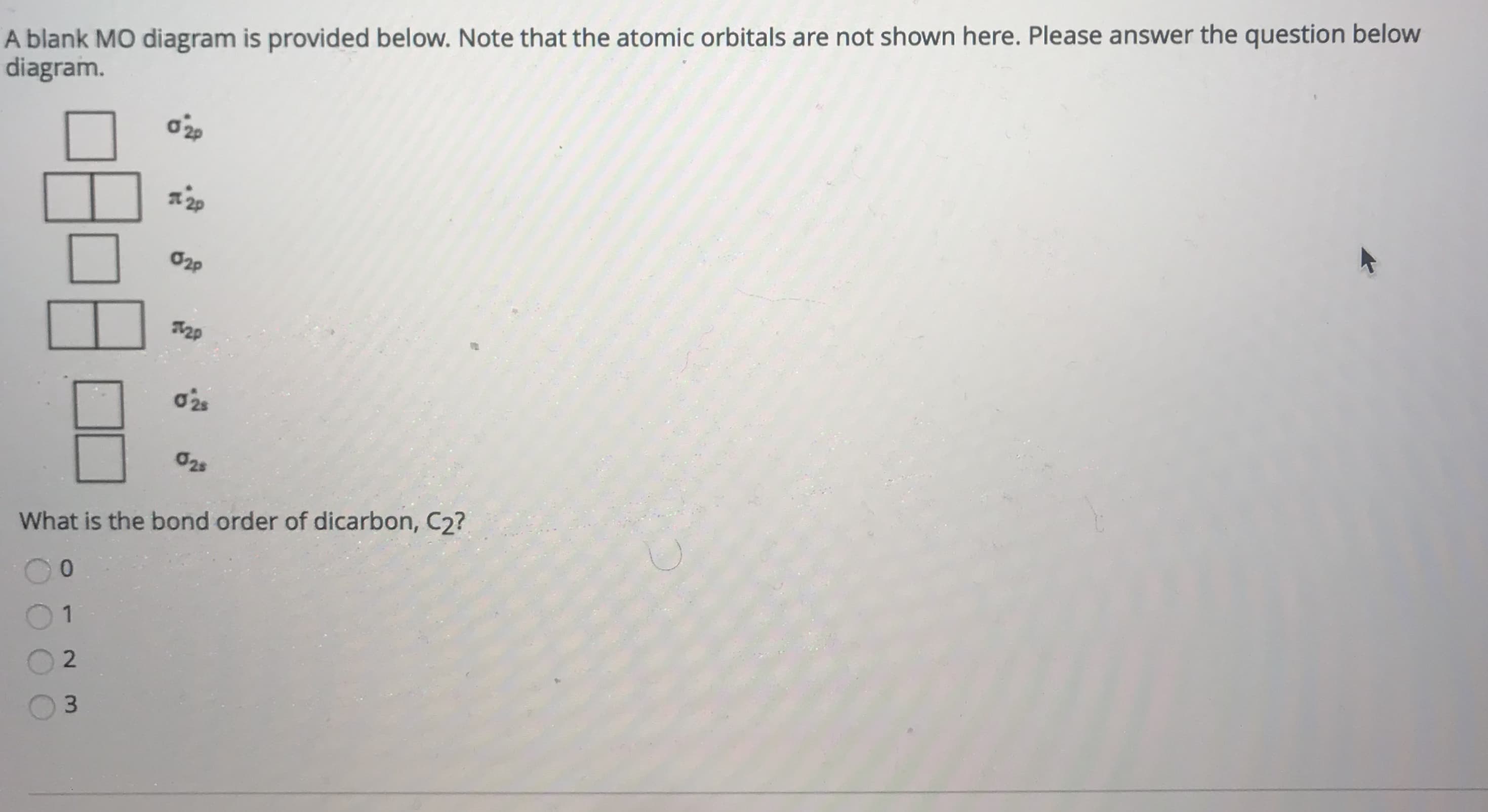 ### Understanding the Molecular Orbital (MO) Diagram

A blank MO diagram is provided below. Note that the atomic orbitals are not shown here. Please answer the question below the diagram.

#### MO Diagram:
```
σ*2p [ ]  [ ]
π*2p [ ]  [ ]  [ ]  [ ]
σ2p  [ ]  [ ]
π2p  [ ]  [ ]  [ ]  [ ]
σ*2s [ ]  [ ]
σ2s  [ ]  [ ]
```

#### Question:
What is the bond order of dicarbon, C2?

**Options:**
- 0
- 1
- 2
- 3

### Explanation:

The MO diagram consists of various molecular orbitals, represented as boxes arranged vertically according to their energy levels. Each box can hold up to two electrons.

1. **σ2s and σ*2s:** These are the bonding and antibonding orbitals formed from the 2s atomic orbitals.
2. **π2p and π*2p:** These are the bonding and antibonding orbitals formed from the 2p atomic orbitals, split into two sets of degenerate orbitals.
3. **σ2p and σ*2p:** These are the bonding and antibonding orbitals formed from the σ-overlap of the 2p atomic orbitals.

To answer the question, we need to calculate the bond order of C2. The bond order is defined as:

\[ \text{Bond Order} = \frac{(\text{Number of bonding electrons}) - (\text{Number of antibonding electrons})}{2} \]

### Calculation Steps:

1. **Determine the total number of valence electrons for C2:**
   - Each carbon atom has 4 valence electrons.
   - Total valence electrons in C2: 4 + 4 = 8 electrons.

2. **Fill the MO diagram with the 8 electrons:**
   - 2 electrons in σ2s
   - 2 electrons in σ*2s
   - 2 electrons in π2p
   - 2 electrons in π2p

3. **Identify bonding and antibonding electrons:**
   - Bonding electrons: 2 (σ2s) + 2 (π2p) + 2 (π2p) = 6