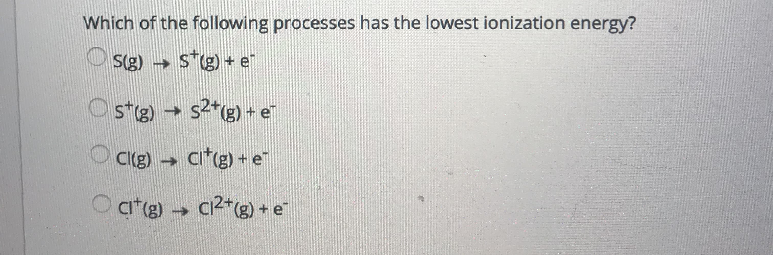 Which of the following processes has the lowest ionization energy?
S(g) S*(g) + e
O st(g)
→
s2*(g) + e
->
Cl(g) Ci*(g) + e"
O a*(g)
c2*(g) + e¯
->
