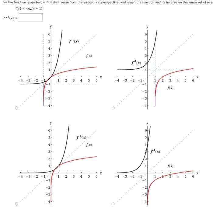 For the function given below, find its inverse from the 'procedural perspective' and graph the function and its inverse on the same set of axes
f(x) = log4(x - 1)
5
f¹xxx
3
fix)
f
-4 -3-2
1 2 3 4 5 6
-2
-3
-4 -3 -2 -1
O
10
+
N
N
y
6
5
4
3
2
1
7
N
-3
4
1 2
f¹(x)
3 4
fix)
10
5
6
M
5
4
3
1¹0x 20
-4-3 -2 -1
O
-1
-2
-4 -3 -2 -1
y
5
4
-2
-3
1
f¹oxx
2
3
f(x)
f(x)
3
4
5
10
5
6
X
X