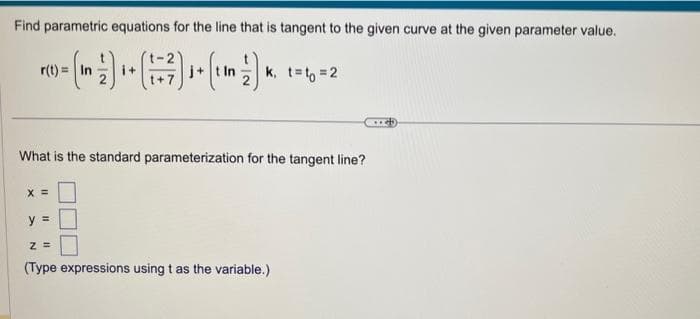 Find parametric equations for the line that is tangent to the given curve at the given parameter value.
r(t) =
- (m) ₁ - (-²) ₁ (1M²) K. 1-1-2
i+
j+
k, t=to=2
What is the standard parameterization for the tangent line?
X =
y =
Z=
(Type expressions using t as the variable.)