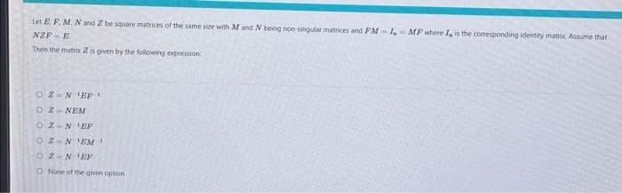 Let E. F. M. N and Z be square matrices of the same size with M and N being non singular matrices and PM-IMF where I, is the corresponding identity matrix Assume that
NZPE
Then the matrix Z is given by the following expression:
OZ N¹EP1
OZ NEM
OZ NEP
OZ NEM
02 N-¹EF
O None of the given option