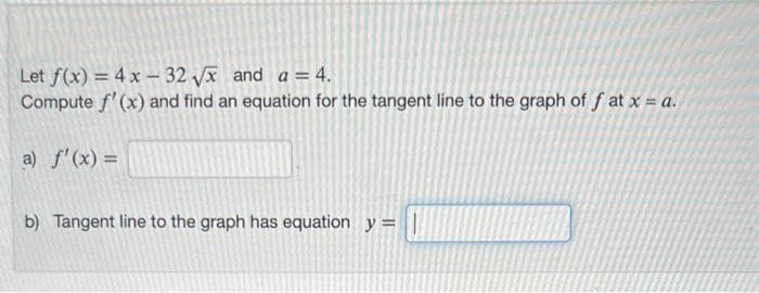 Let f(x) = 4x - 32√x and a = 4.
Compute f'(x) and find an equation for the tangent line to the graph of f at x = a.
a) f'(x) =
b) Tangent line to the graph has equation y = |