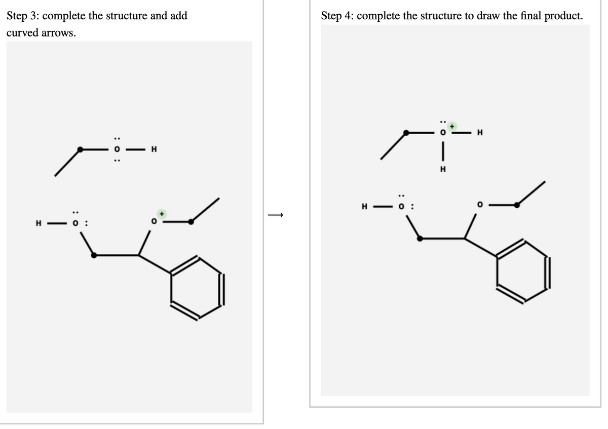 : o
Step 3: complete the structure and add
curved arrows.
Step 4: complete the structure to draw the final product.
: 0 :
|
H
_ö:
H
↑
H
H