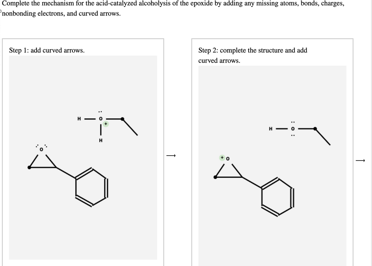 Complete the mechanism for the acid-catalyzed alcoholysis of the epoxide by adding any missing atoms, bonds, charges,
nonbonding electrons, and curved arrows.
Step 1: add curved arrows.
H
H
Step 2: complete the structure and add
curved arrows.
+ O
H
|
: 0:
↑