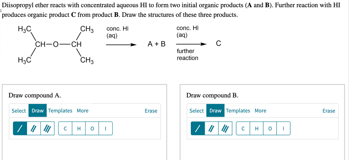 Diisopropyl ether reacts with concentrated aqueous HI to form two initial organic products (A and B). Further reaction with HI
produces organic product C from product B. Draw the structures of these three products.
H3C
CH3 conc. HI
/
(aq)
conc. HI
(aq)
CH-O- -CH
A + B
C
further
H3C
CH3
reaction
Draw compound A.
Draw compound B.
Select Draw Templates More
Erase
Select Draw Templates More
Erase
но
но