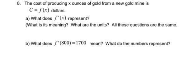 8. The cost of producing x ounces of gold from a new gold mine is
C = f(x) dollars.
a) What does f'(xr) represent?
(What is its meaning? What are the units? All these questions are the same.
b) What does f"(800) = 1700 mean? What do the numbers represent?
