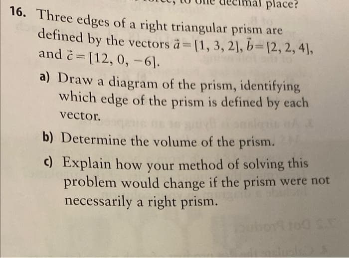 place?
16. Three edges of a right triangular prism are
defined by the vectors à=[1, 3, 2], b=[2, 2, 4],
and č= [12, 0, -6].
a) Draw a diagram of the prism, identifying
which edge of the prism is defined by each
vector.
b) Determine the volume of the prism.
c) Explain how your method of solving this
problem would change if the prism were not
necessarily a right prism.
