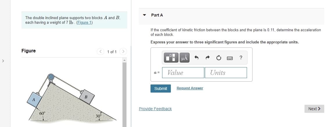 Part A
The double inclined plane supports two blocks A and B,
each having a weight of 7 lb. (Figure 1)
If the coefficient of kinetic friction between the blocks and the plane is 0.11, determine the acceleration
of each block.
Express your answer to three significant figures and include the appropriate units.
Figure
< 1 of 1 >
HÀ
?
Value
Units
a =
Submit
Request Answer
Provide Feedback
Next >
60°
30°
