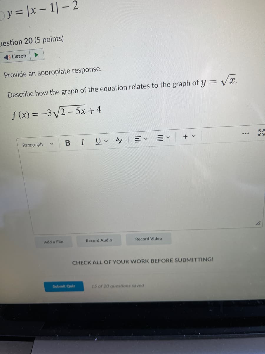 y = |x-1|-2
estion 20
Listen
points)
Provide an appropiate response.
Describe how the graph of the equation relates to the graph of y = √√.
f(x) = -3√√2-5x+4
Paragraph
Add a File
BI
UA Ev
Submit Quiz
Record Audio
Record Video
V
CHECK ALL OF YOUR WORK BEFORE SUBMITTING!
15 of 20 questions saved
+ v
li