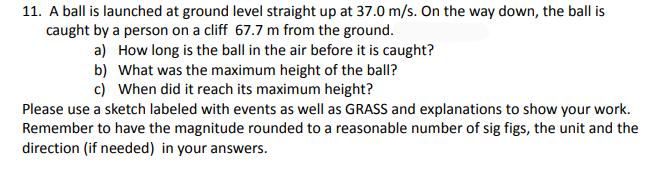 11. A ball is launched at ground level straight up at 37.0 m/s. On the way down, the ball is
caught by a person on a cliff 67.7 m from the ground.
a) How long is the ball in the air before it is caught?
b) What was the maximum height of the ball?
c) When did it reach its maximum height?
Please use a sketch labeled with events as well as GRASS and explanations to show your work.
Remember to have the magnitude rounded to a reasonable number of sig figs, the unit and the
direction (if needed) in your answers.