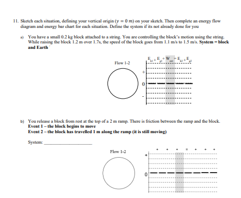 11. Sketch each situation, defining your vertical origin (y = 0 m) on your sketch. Then complete an energy flow
diagram and energy bar chart for each situation. Define the system if its not already done for you
a) You have a small 0.2 kg block attached to a string. You are controlling the block's motion using the string.
While raising the block 1.2 m over 1.7s, the speed of the block goes from 1.1 m/s to 1.5 m/s. System - block
and Earth
Flow 1-2
O:
b) You release a block from rest at the top of a 2 m ramp. There is friction between the ramp and the block.
Event 1-the block begins to move
Event 2- the block has travelled 1 m along the ramp (it is still moving)
System:
Flow 1-2
0