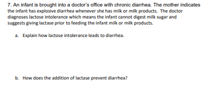 7. An infant is brought into a doctor's office with chronic diarrhea. The mother indicates
the infant has explosive diarrhea whenever she has milk or milk products. The doctor
diagnoses lactose intolerance which means the infant cannot digest milk sugar and
suggests giving lactase prior to feeding the infant milk or milk products.
a. Explain how lactose intolerance leads to diarrhea.
b. How does the addition of lactase prevent diarrhea?