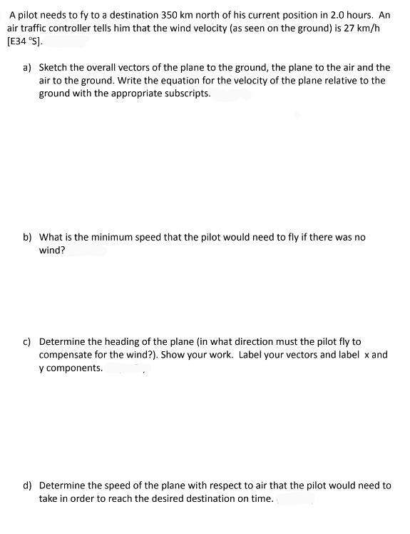 A pilot needs to fy to a destination 350 km north of his current position in 2.0 hours. An
air traffic controller tells him that the wind velocity (as seen on the ground) is 27 km/h
[E34 °S].
a) Sketch the overall vectors of the plane to the ground, the plane to the air and the
air to the ground. Write the equation for the velocity of the plane relative to the
ground with the appropriate subscripts.
b) What is the minimum speed that the pilot would need to fly if there was no
wind?
c) Determine the heading of the plane (in what direction must the pilot fly to
compensate for the wind?). Show your work. Label your vectors and label x and
y components.
d) Determine the speed of the plane with respect to air that the pilot would need to
take in order to reach the desired destination on time.