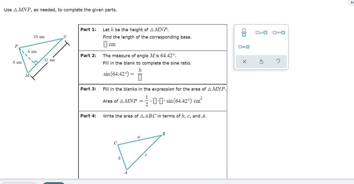 Es
Use A MNP, as needed, to complete the given parts.
Part 1:
Let h be the height of A MNP.
OsinO
Ocosn
10 cm
Find the length of the corresponding base.
|| cm
P
O tan O
h cm
Part 2:
The measure of angle M is 64.42°.
11 cm
6 cm
Fill in the blank to complete the sine ratio.
h
sin (64.42°) =
M
Part 3:
Fill in the blanks in the expression for the area of AMNP.
1
Area of A MNP
글·00. sin (64.42°) cm"
Part 4:
Write the area of AABC in terms of b, c, and A.
a
A
