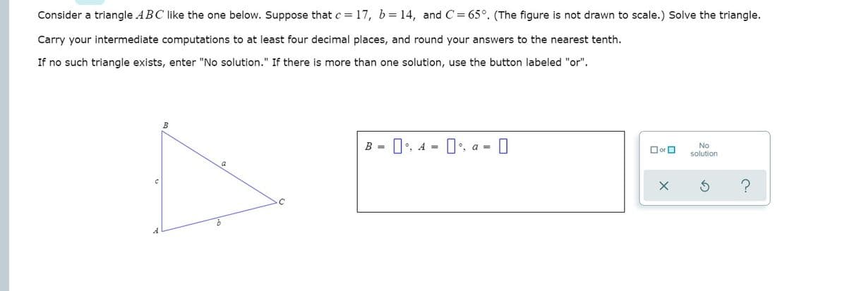 Consider a triangle ABC like the one below. Suppose that c = 17, b= 14, and C= 65°. (The figure is not drawn to scale.) Solve the triangle.
Carry your intermediate computations to at least four decimal places, and round your answers to the nearest tenth.
If no such triangle exists, enter "No solution." If there is more than one solution, use the button labeled "or".
B
D:. a = 0
No
solution
B =
1', A =
O or O
a
