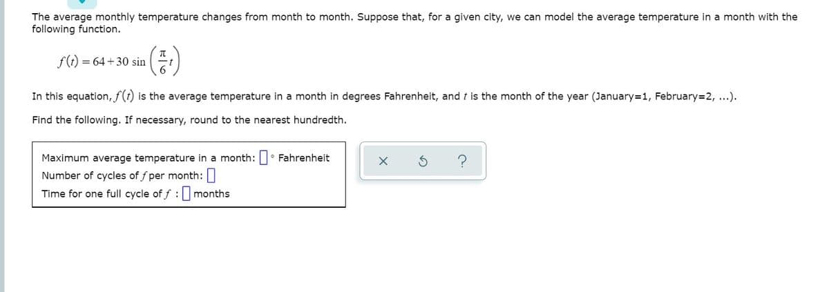 The average monthly temperature changes from month to month. Suppose that, for a given city, we can model the average temperature in a month with the
following function.
()
f(t) =
= 64 +30 sin
In this equation, f(t) is the average temperature in a month in degrees Fahrenheit, and t is the month of the year (January=1, February=2, ...).
Find the following. If necessary, round to the nearest hundredth.
Maximum average temperature in a month: • Fahrenheit
Number of cycles of f per month:|
Time for one full cycle of f :months
