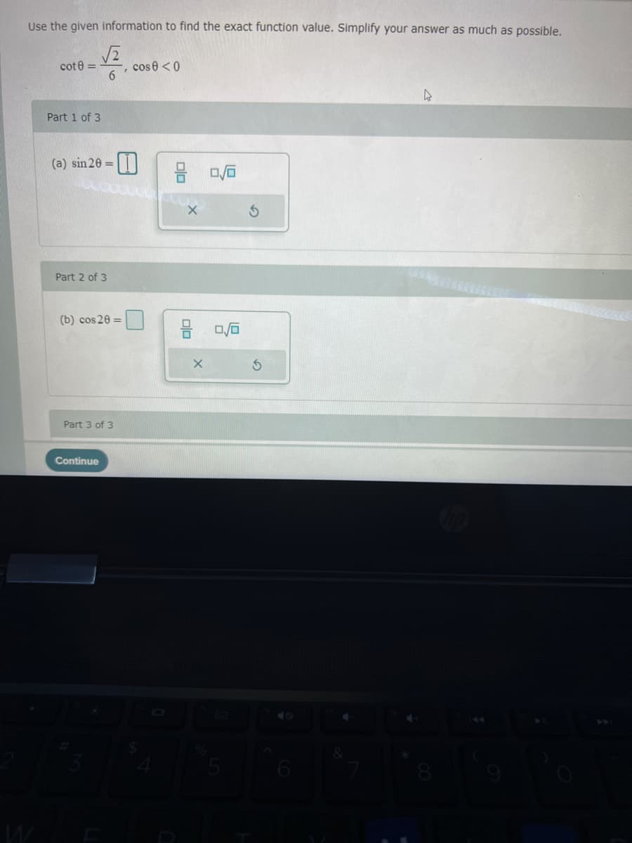 Use the given information to find the exact function value. Simplify your answer as much as possible.
cos 0 <0
6.
cote =
Part 1 of 3
(a) sin 20 =
Part 2 of 3
(b) cos 20 =
Part 3 of 3
Continue
olo
