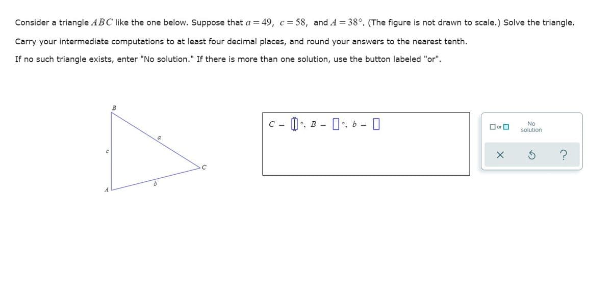 Consider a triangle ABC like the one below. Suppose that a = 49, c= 58, and A = 38°. (The figure is not drawn to scale.) Solve the triangle.
Carry your intermediate computations to at least four decimal places, and round your answers to the nearest tenth.
If no such triangle exists, enter "No solution." If there is more than one solution, use the button labeled "or".
B
0:. 6 = 0
C =
°, B =
O or O
No
solution
a
